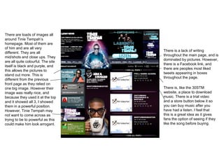 There are loads of images all around Tinie Tempah’s homepage. Most of them are of him and are all very different. They are all mid/shots and close ups. They are all quite colourful. The site itself is black and purple, and this allows the pictures to stand out more. This is different from the previous front page as they relied on one big image. However their image was really nice, and because they used it at the top and it showed all 3, I showed them in a powerful position. However, Tinie Tempah may not want to come across as trying to be to powerful as this could make him look arrogant.  There is a lack of writing throughout the main page, and is dominated by pictures. However, there is a Facebook link, and there are peoples most liked tweets appearing in boxes throughout the page. There is, like the 30STM website, a place to download music. There is a trial video and a store button below it so you can buy music after you have had a listen. I feel that this is a great idea as it gives fans the option of seeing if they like the song before buying.  