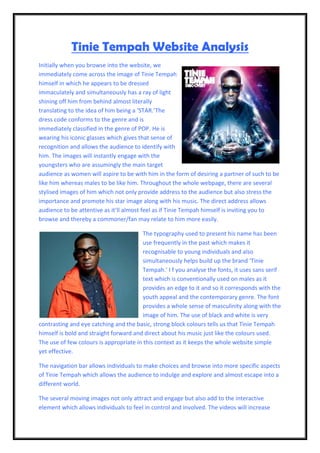Tinie Tempah Website Analysis
Initially when you browse into the website, we
immediately come across the image of Tinie Tempah
himself in which he appears to be dressed
immaculately and simultaneously has a ray of light
shining off him from behind almost literally
translating to the idea of him being a ‘STAR.’The
dress code conforms to the genre and is
immediately classified in the genre of POP. He is
wearing his iconic glasses which gives that sense of
recognition and allows the audience to identify with
him. The images will instantly engage with the
youngsters who are assumingly the main target
audience as women will aspire to be with him in the form of desiring a partner of such to be
like him whereas males to be like him. Throughout the whole webpage, there are several
stylised images of him which not only provide address to the audience but also stress the
importance and promote his star image along with his music. The direct address allows
audience to be attentive as it’ll almost feel as if Tinie Tempah himself is inviting you to
browse and thereby a commoner/fan may relate to him more easily.

                                         The typography used to present his name has been
                                         use frequently in the past which makes it
                                         recognisable to young individuals and also
                                         simultaneously helps build up the brand ‘Tinie
                                         Tempah.’ I f you analyse the fonts, it uses sans serif
                                         text which is conventionally used on males as it
                                         provides an edge to it and so it corresponds with the
                                         youth appeal and the contemporary genre. The font
                                         provides a whole sense of masculinity along with the
                                         image of him. The use of black and white is very
contrasting and eye catching and the basic, strong block colours tells us that Tinie Tempah
himself is bold and straight forward and direct about his music just like the colours used.
The use of few colours is appropriate in this context as it keeps the whole website simple
yet effective.

The navigation bar allows individuals to make choices and browse into more specific aspects
of Tinie Tempah which allows the audience to indulge and explore and almost escape into a
different world.

The several moving images not only attract and engage but also add to the interactive
element which allows individuals to feel in control and involved. The videos will increase
 