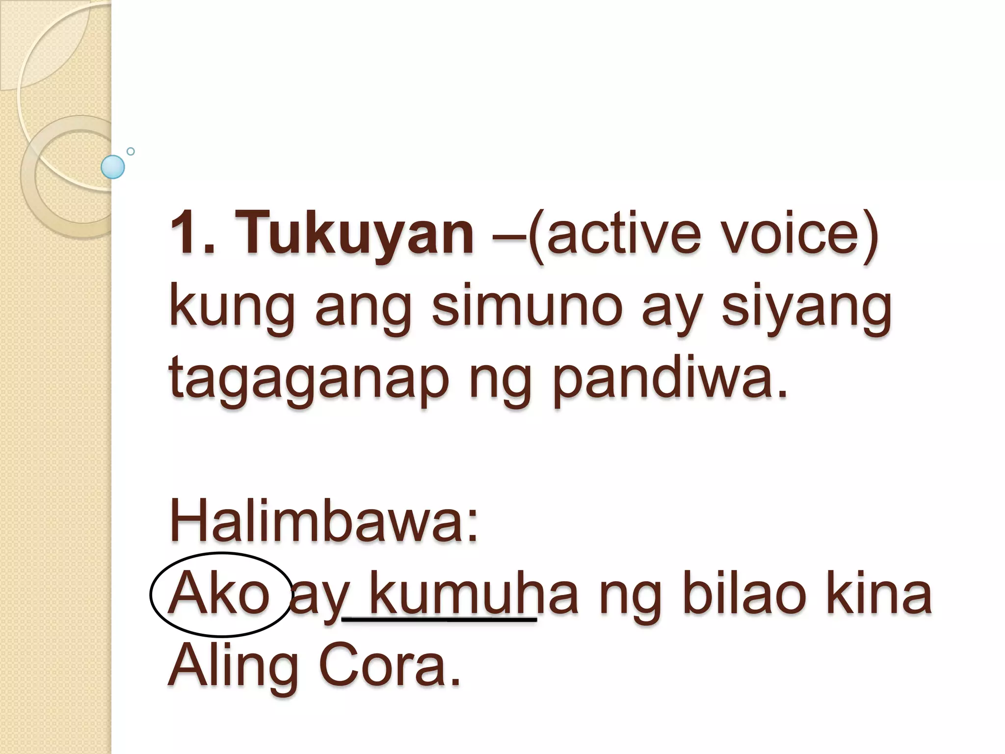 1. Tukuyan –(active voice)
kung ang simuno ay siyang
tagaganap ng pandiwa.
Halimbawa:
Ako ay kumuha ng bilao kina
Aling Cora.