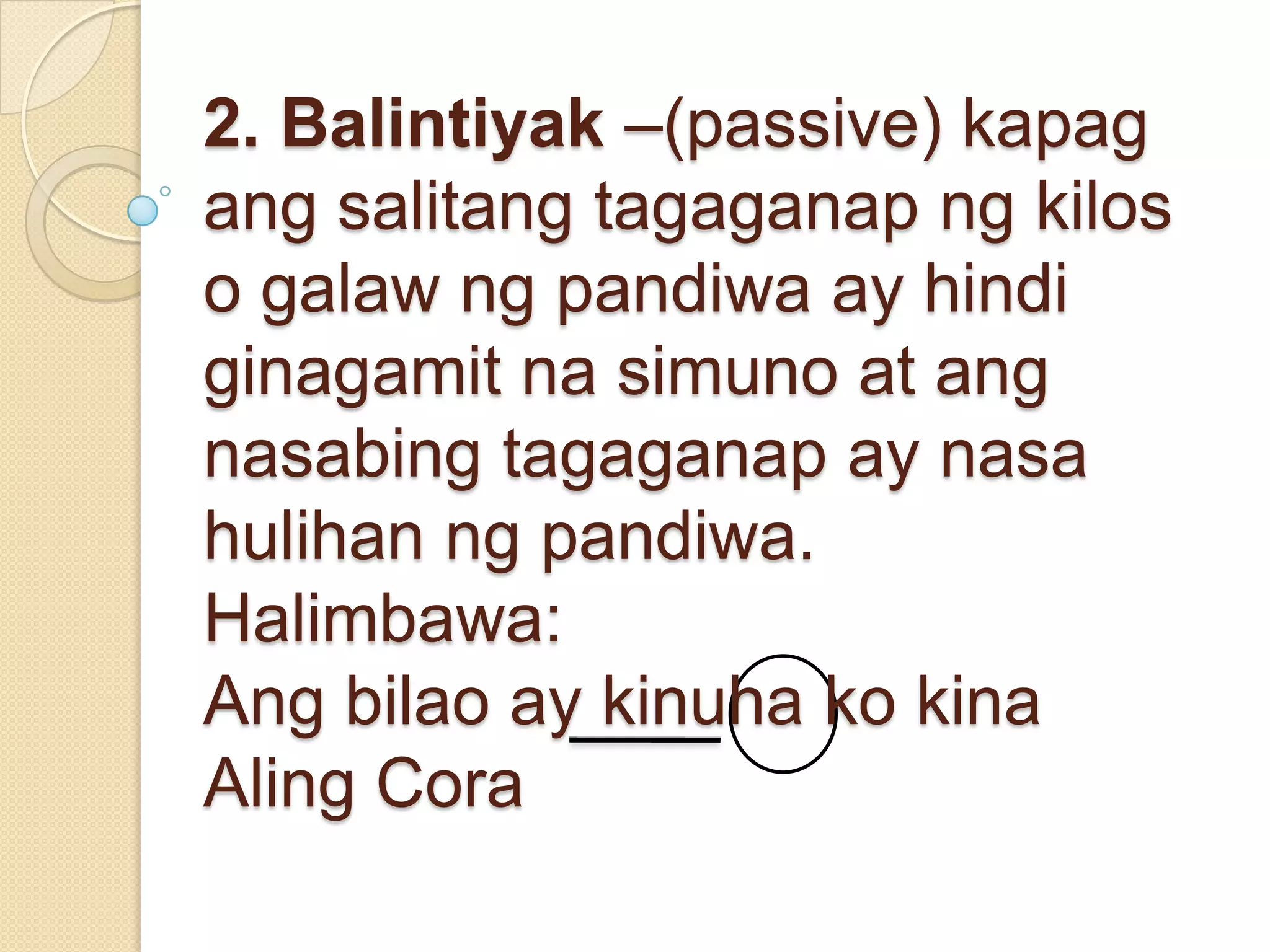 2. Balintiyak –(passive) kapag
ang salitang tagaganap ng kilos
o galaw ng pandiwa ay hindi
ginagamit na simuno at ang
nasabing tagaganap ay nasa
hulihan ng pandiwa.
Halimbawa:
Ang bilao ay kinuha ko kina
Aling Cora