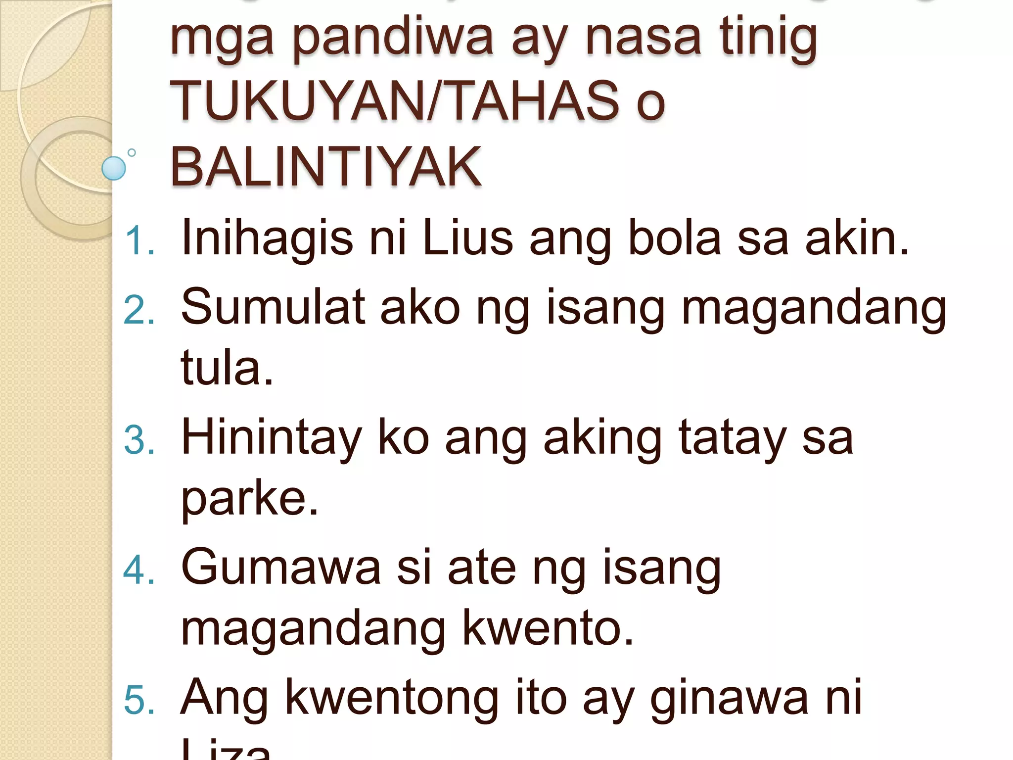 mga pandiwa ay nasa tinig
TUKUYAN/TAHAS o
BALINTIYAK
1. Inihagis ni Lius ang bola sa akin.
2. Sumulat ako ng isang magandang
tula.
3. Hinintay ko ang aking tatay sa
parke.
4. Gumawa si ate ng isang
magandang kwento.
5. Ang kwentong ito ay ginawa ni