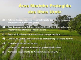 Área Marinha Protegida
                          das Ilhas Urok:
a)   Reforço das capacidades e responsabilização dos actores locais, em 
     parGcular estruturas de co‐gestão 

b)   Casa de Ambiente e Cultura: conservação, cultura e desenvolvimento 
     Programas radiofónicos na rádio Kossena

c)   Apoio a iniciaGvas de desenvolvimento e economia local

d)   Comités de Gestão Formação técnico‐proﬁssional para jovens de Urok 

e)   Educação ambiental nas escolas
f)   Promoção do Género e equidade na governação da AMPC 
g)   Animação e seguimento do Plano de Gestão da AMPC
 