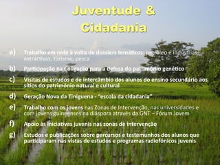 Juventude &
                        Cidadania
a)   Trabalho em rede à volta de dossiers temáGcos: petróleo e indústrias 
     extrac@vas, turismo, pesca
b)   ParGcipação na Coligação para a defesa do património genéGco
c)   Visitas de estudos e de intercâmbio dos alunos do ensino secundário aos 
     síGos do património natural e cultural
d)   Geração Nova da Tiniguena ‐ “escola da cidadania” 
e)   Trabalho com os jovens nas Zonas de Intervenção, nas universidades e 
     com jovens guineenses na diáspora através da GNT – Fórum Jovem
f)   Apoio às iniciaGvas juvenis nas zonas de intervenção
g)   Estudos e publicações sobre percursos e testemunhos dos alunos que 
     parGciparam nas vistas de estudos e programas radiofónicos juvenis
 