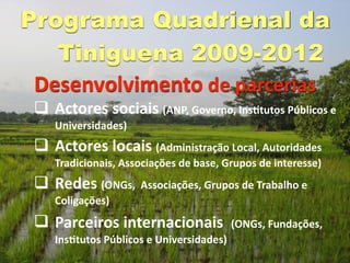 Programa Quadrienal da
   Tiniguena 2009-2012
 Desenvolvimento de parcerias
  Actores sociais (ANP, Governo, InsGtutos Públicos e 
    Universidades) 
  Actores locais (Administração Local, Autoridades 
    Tradicionais, Associações de base, Grupos de interesse) 
  Redes (ONGs,  Associações, Grupos de Trabalho e 
    Coligações) 
  Parceiros internacionais  (ONGs, Fundações, 
    InsGtutos Públicos e Universidades) 
 