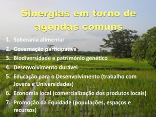 Sinergias em torno de
          agendas comuns
1.   Soberania alimentar
2.   Governação parGcipaGva
3.   Biodiversidade e património genéGco 
4. Desenvolvimento durável
5. Educação para o Desenvolvimento (trabalho com 
   Jovens e Universidades)
6. Economia local (comercialização dos produtos locais)
7. Promoção da Equidade (populações, espaços e 
     recursos)
 