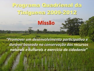 Programa Quadrienal da
    Tiniguena 2009-2012
                  Missão

“Promover um desenvolvimento par2cipa2vo e 
  durável baseado na conservação dos recursos 
  naturais e culturais e exercício da cidadania”
 