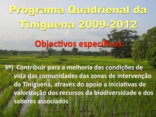 Programa Quadrienal da
  Tiniguena 2009-2012
          ObjecGvos especíﬁcos:

3º)  Contribuir para a melhoria das condições de 
   vida das comunidades das zonas de intervenção 
   da Tiniguena, através do apoio a iniciaGvas de 
   valorização dos recursos da biodiversidade e dos 
   saberes associados
 