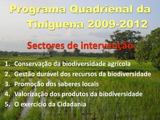 Programa Quadrienal da
    Tiniguena 2009-2012
         Sectores de intervenção:
1.   Conservação da biodiversidade agrícola
2.   Gestão durável dos recursos da biodiversidade
3.   Promoção dos saberes locais
4.   Valorização dos produtos da biodiversidade
5.   O exercício da Cidadania
 