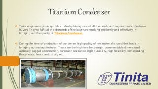 Titanium Condenser
 Tinita engineering is a reputable industry taking care of all the needs and requirements of esteem
buyers. They to fulfil all the demands of the buyer are working efficiently and effectively in
bringing out the quality of Titanium Condenser.
 During the time of production of condenser high quality of raw material is used that leads in
bringing out various features. Those are the high tensile strength, commendable dimensional
accuracy, rugged construction, corrosion resistance, high durability, high flexibility, withstanding
heavy loads, heat conductivity etc.
 