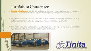 Tantalum Condenser
 Tantalum Condenser is also known as Tantalum capacitor that is widely used in the electronic
designs. The condenser offers a capacitor which provides high capacity density.
 They make use of high-quality raw material and the latest technology for manufacturing.
tantalum condensers are used today in numerous electronic equipment's.
 The marking or coding of capacitor usually depends on the type of capacity as well as the
manufacturer, size of component and magnitude of value.
 