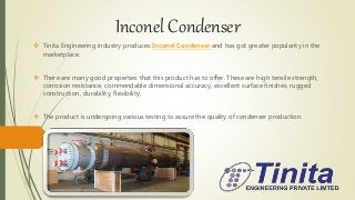 Inconel Condenser
 Tinita Engineering industry produces Inconel Condenser and has got greater popularity in the
marketplace.
 There are many good properties that this product has to offer. These are high tensile strength,
corrosion resistance, commendable dimensional accuracy, excellent surface finishes, rugged
construction, durability, flexibility.
 The product is undergoing various testing to assure the quality of condenser production.
 