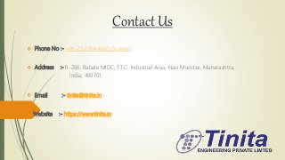 Contact Us
 Phone No :- +91-22-27644040 (5 Lines)
 Address :- R-266, Rabale MIDC, T.T.C. Industrial Area, Navi Mumbai, Maharashtra,
India, 400701
 Email :- tinita@tinita.in
 Website :- https://www.tinita.in
 