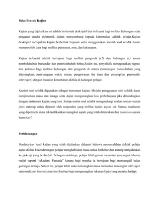 Reka Bentuk Kajian

Kajian yang dijalankan ini adalah berbentuk deskriptif dan inferensi bagi melihat hubungan serta
pengaruh media elektronik dalam menyumbang kepada keruntuhan akhlak pelajar.Kajian
deskriptif merupakan kajian berbentuk tinjauan serta menggunakan kaedah soal selidik dalam
memperolehi data bagi melihat peratusan, min, dan kekerapan.

Kajian inferensi adalah bertujuan bagi melihat pengaruh (r2) dan hubungan (r) antara
pembolehubah bersandar dan pembolehubah bebas.Selain itu, penyelidik menggunakan regrasi
dan kolerasi bagi melihat hubungan dan pengaruh di antara (kandungan bahan-bahan yang
ditayangkan, penayangaan waktu siaran, pengawasan ibu bapa dan penampilan personaliti
televisyen) dengan masalah keruntuhan akhlak di kalangan pelajar.

Kaedah soal selidik digunakan sebagai instrumen kajian. Melalui penggunaan soal selidik dapat
menjimatkan masa dan tenaga serta dapat mengurangkan kos perbelanjaan jika dibandingkan
dengan instrumen kajian yang lain. Setiap soalan soal selidik mengandungi arahan soalan-soalan
jenis tertutup untuk dijawab oleh responden yang terlibat dalam kajian ini. Semua maklumat
yang diperolehi akan diklasifikasikan mengikut aspek yang telah ditentukan dan dianalisis secara
kuantitatif.

Perbincangan

Berdasarkan hasil kajian yang telah dijalankan didapati bahawa permasalahan akhlak pelajar
dapat dilihat kecenderungan pelajar menghabiskan masa untuk berhibur dan kurang menjalankan
kerja-kerja yang berfaedah. Sebagai contohnya, pelajar lebih gemar menonton rancangan hiburan
realiti seperti “Akademi Fantasia” kerana bagi mereka ia bertujuan bagi mencungkil bakat
golongan remaja. Selain itu, pelajar lebih suka meluangkan masa menonton rancangan televisyen
serta melayari internet atau berchatting bagi mengurangkan tekanan kerja yang mereka hadapi.

 