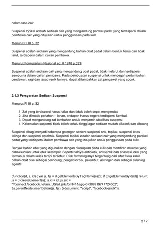 dalam fase cair.

                                   Suspensi topikal adalah sediaan cair yang mengandung partikel padat yang terdispersi dalam
                                   pembawa cair yang ditujukan untuk penggunaan pada kulit.

                                   Menurut FI III p. 32

                                   Suspensi adalah sediaan yang mengandung bahan obat padat dalam bentuk halus dan tidak
                                   larut, terdispersi dalam cairan pembawa.

                                   Menurut Formularium Nasional ed. II 1978 p.333

                                   Suspensi adalah sediaan cair yang mengandung obat padat, tidak melarut dan terdispersi
                                   sempurna dalam cairan pembawa. Pada pembuatan suspensi untuk mencegah pertumbuhan
                                   cendawan, ragi dan jasad renik lainnya, dapat ditambahkan zat pengawet yang cocok.




                                   2.1.3 Persyaratan Sediaan Suspensi

                                   Menurut FI III p. 32

                                        1.   Zat yang terdispersi harus halus dan tidak boleh cepat mengendap
                                        2.   Jika dikocok perlahan – lahan, endapan harus segera terdispersi kembali
                                        3.   Dapat mengandung zat tambahan untuk menjamin stabilitas suspensi
                                        4.   Kekentalan suspensi tidak boleh terlalu tinggi agar sediaan mudah dikocok dan dibuang

                                   Suspensi dibagi menjadi beberapa golongan seperti suspensi oral, topikal, suspensi tetes
                                   telinga dan suspensi optalmik. Suspensi topikal adalah sediaan cair yang mengandung partikel
                                   padat yang terdispersi dalam pembawa cair yang ditujukan untuk penggunaan pada kulit.

                                   Banyak bahan obat yang digunakan dengan diusapkan pada kulit dan membran mukosa yang
                                   dimaksudkan untuk efek setempat. Seperti halnya antibiotik, antiseptik dan anastesi lokal yang
                                   termasuk dalam kelas terapi tersebut. Efek farmalogisnya tergantung dari sifat fisika kimia
                                   bahan obat bisa sebagai pelindung, pengabsorbsi, pelembut, astringen dan sebagai cleaning
                                   agents.


                                   (function(d, s, id) { var js, fjs = d.getElementsByTagName(s)[0]; if (d.getElementById(id)) return;
                                   js = d.createElement(s); js.id = id; js.src =
                                   "//connect.facebook.net/en_US/all.js#xfbml=1&appId=389919747724602";
                                   fjs.parentNode.insertBefore(js, fjs); }(document, "script", "facebook-jssdk"));




                                                                                                                                2/2
Powered by TCPDF (www.tcpdf.org)
 