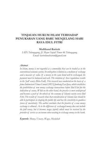 TINJAUAN HUKUM ISLAM TERHADAP
PENUKARAN UANG BARU MENJELANG HARI
RAYA IDUL FITRI
Muflihatul Bariroh
IAIN Tulungagung, Jl. Mayor Sujadi Timur 46 Tulungagung
Email: barirohmuhtarom@gmail.com
Abstract
In Islam, money is not regarded as a commodity that can be traded as in the
conventional economic system. Its utilization is limited as a medium of exchange
and a measure of value. If a money in the same kind will be exchanged, the
payment must be balanced and cash. The violation of these regulations results
in the ‘fadl’ usury (Riba Fadl). This research was conducted on the basis of a
fatwa Indonesian Ulema Council (MUI) Jombang East Java, which establishes
the prohibition of new money exchange transactions before Idul Fitri for the
indication of usury. While on the other hand, the practice is more widespread
and becomes a part of the wheels of the economy of Islamic society every Idul
Fitri. The results of research show that consideration of Islamic law should be
able to participate in shaping the public life and has the sensitivity to goodness
(sense of maslahah). The author concludes that the practice of a new money
exchange is allowed. As to the difference of exchanged money does not include
the fadl usury, but it becomes wages (ujroh) which must be received by the
provider of service as an income when waiting to exchange money in the bank.
Keywords: Money, Usuary, Wages, Maslahah
 