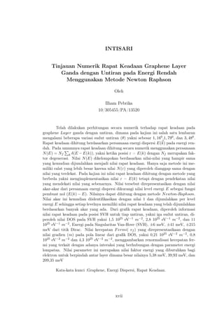 INTISARI
Tinjauan Numerik Rapat Keadaan Graphene Layer
Ganda dengan Untiran pada Energi Rendah
Menggunakan Metode Newton Raphson
Oleh
Ilham Pebrika
10/305455/PA/13520
Telah dilakukan perhitungan secara numerik terhadap rapat keadaan pada
graphene Layer ganda dengan untiran, dimana pada kajian ini salah satu lembaran
mengalami beberapa variasi sudut untiran (θ) yakni sebesar 1, 160,1, 790, dan 3, 480.
Rapat keadaan dihitung berdasarkan persamaan energi dispersi E(k) pada energi ren-
dah. Pada umumnya rapat keadaan dihitung secara numerik menggunakan persamaan
N(E) = Nf k δ(E − E(k)), yakni ketika posisi ε = E(k) dengan Nf merupakan fak-
tor degenerasi. Nilai N(E) dikelompokan berdasarkan nilai-nilai yang hampir sama
yang kemudian dijumlahkan menjadi nilai rapat keadaan. Hanya saja metode ini me-
miliki ralat yang lebih besar karena nilai N(ε) yang diperoleh dianggap sama dengan
nilai yang terdekat. Pada kajian ini nilai rapat keadaan dihitung dengan metode yang
berbeda yakni mengimplementasikan nilai ε = E(k) tetapi dengan pendekatan nilai
yang mendekati nilai yang sebenarnya. Nilai tersebut direpresentasikan dengan nilai
akar-akar dari persamaan energi dispersi dikurangi nilai level energi E sebegai fungsi
pembuat nol (E(k) − E). Nilainya dapat dihitung dengan metode Newton-Raphson.
Nilai akar ini kemudian diidentiﬁkasikan dengan nilai 1 dan dijumlahkan per level
energi E sehingga setiap levelnya memiliki nilai rapat keadaan yang telah dijumlahkan
berdasarkan banyak akar yang ada. Dari graﬁk rapat keadaan, diperoleh informasi
nilai rapat keadaan pada posisi SVH untuk tiap untiran, yakni iga sudut untiran, di-
peroleh nilai DOS pada SVH yakni 1,5 1025 eV−1 m−2, 2,8 1025 eV−1 m−2, dan 11
1025 eV−1 m−2, Energi pada Singularitas Van-Hove (SVH), ±6 meV, ±41 meV, ±215
meV dari titik Dirac. Nilai kecepatan Fermi( vf ) yang direpresentasikaan dengan
nilai gradien (m) pada pola linear dari graﬁk DOS, yakni 0,21 1025 eV−2 m−2, 0,8
1025 eV−2 m−2 dan 4,3 1025 eV−2 m−2, menggambarkan renormalisasi kecepatan fer-
mi yang terkait dengan adanya interaksi yang berhubungan dengan parameter energi
lompatan. Nilai parameter ini merupakan nilai faktor energi yang dibutuhkan bagi
elektron untuk berpindah antar layer dimana besar nilainya 5,38 meV, 39,93 meV, dan
209,35 meV
Kata-kata kunci :Graphene, Energi Dispersi, Rapat Keadaan.
xvii
 