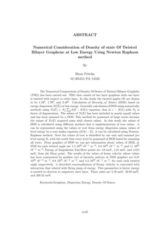 ABSTRACT
Numerical Consideration of Density of state Of Twisted
Bilayer Graphene at Low Energy Using Newton Raphson
method
By
Ilham Pebrika
10/305455/PA/13520
The Numerical Computation of Density Of States of Twisted Bilayer Graphehe
(TBG) has been carried out. TBG that consist of two layer graphene with one layer
is twisted with respect to other layer. In this study the twisted angles (θ) are chosen
to be 1.160, 1.790, and 3.480. Calculation of Density of States (DOS) based on
energy dispersion (E(k)) at low energy. Generally calculation of DOS using numerically
methods using N(E) = Nf k δ(E − E(k)) equation, that at ε = E(k) with Nf is
factor of degeneration. The values of N(E) has been included in nearly equall values
and has been summed be a DOS. This method be possessed of large errors because
the values of N(E) acquired same with closest values. In this study the values of
DOS is calculated using diﬀerent method that is implementation of true values. it
can be represented using the values ot root from energy dispersion minus values of
level energy be a zero maker equation (E(k) − E). it can be calculated using Newton-
Raphson method. Next the values of root is identiﬁed by one unit and summed per
level energy E, with the result that every level be possessed of DOS based by summing
all roots. From graphics of DOS we can get information about values of DOS, at
SVH for each twisted angle are 1.5 1025 eV−1 m−2, 2.8 1025 eV−1 m−2, and 11 1025
eV−1 m−2, Energy at Singularitas Van-Hove points are ±6 meV, ±41 meV, and ±215
meV, from the Dirac point. The results of the values of fermy velocity whose values
has been represented by gradien (m) of linearity pattern at DOS graphics are 0.21
1025 eV−2 m−2, 0.8 1025 eV−2 m−2, and 4.3 1025 eV−2 m−2, for each each twisted
angle respectively. it described renormalisation of Fermy velocity is concerned with
interaction that related with ﬂying jump of energy. This parameters is factor energy
is needed to electron to migratory inter layer. Thats value are 5.38 meV, 39.93 meV,
and 209.35 meV.
Keywords:Graphene, Dispersion Energy, Density Of States.
xviii
 