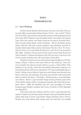 BAB I
PENDAHULUAN
1.1 Latar Belakang
Setelah berhasil diisolasi oleh Konstantin Novoselov dan Andre Geim pa-
da tahun 2004, yang kemudian dikenal dengan "Scotch − tape method" (Tabert
dan Nicol, 2012) yang berhasil mengantarkan mereka meraih penghargaan nobel
pada tahun 2010, Graphene yang merupakan kristal atom karbon dua dimensi
yang terdiri atas susunan atom karbon pada kisi hexagonal (Novoselov,2011),
telah menarik banyak ilmuan untuk menelitinya. Hal ini disebabkan karena
adanya sifat-sifat unik pada material graphene yang dahulunya mustahil di-
temukan dalam kajian ﬁsika material, diantaranya Massless Dirac Fermions,
Balistic Electron Transport Efek Hall Quantum, dan Chiral Tunneling(Neto
dkk, 2009). Graphene tersusun pada kisi kisi seperti sarang lebah Honeycomb
Lattice(Gambar 1.1)dimana kisi-kisinya terdiri dari dua atom A dan B per unit
sel dan invarian terhadap rotasi 120o
pada kisinya (Geim,2011).
Graphene tersusun atas atom-atom karbon dengan konﬁgurasi 1s2
2s2
2p2
,
dimana terdapat 4 elektron bebas pada orbital 2s dan orbital 2p. Pada orbi-
tal p, kemudian bisa dipecah menjadi orbital px,py,dan pz (Tabert,2012). Pada
graphene 2s, 2px dan 2py, orbital dari atom karbon berkombinasi (hybridize un-
tuk membentuk tiga orbital baru yang disebut SP2
yang menghasilkan ikatan σ
bonds). Orbital pz(satu elektron) tegak lurus pada bidang yang dibentuk atom
karbon orbital 2pz dari kombinasi atom-atom yang berbeda untuk membentuk
ikatan π(valensi) dan ikatan π*(konduksi). Masing-masing pz menyumbangkan
satu elektron. Ikatan π juga bertindak sebagai muatan pembawa pada sistem
(Tabert,2012), dimana orbital π berpengaruh terhadap sifat elektronik dari gra-
phene (Perez : 2009) dan hibridisasi dari SP2
yang merupakan ciri simetri
hexagonal pada Graphite, Graphene dan Carbon Nanotubes (CNTs) (Dasmukh
dan Singh,2013).
Pada sudut-sudut Zona Brilloun (Brilloun Zone) yang berbentuk hek-
sagonal, terdapat dua titik yang saling berhimpit antara pita konduksi dan pita
valensi yakni pada K dan K yang disebut sebagai titik Dirac (Dirac Points).
Struktur pita yang terletak dekat dengan salah satu titik Dirac ini memiliki
1
 