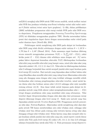 4
naf(2014) mengkaji nilai DOS untuk TBG secara analitik, untuk melihat variasi
nilai SVH dan jaraknya terhadap aras-Fermi terhadap variasi nilai sudut untir-
an θ (Sudut untiran/rotasi antar layer graphene). Li dkk, dalam publikasinya
(2009) melakukan pengamatan nilai energi rendah SVH pada nilai DOS seca-
ra eksperimen. Pengukuran menggunakan Scanning Tunnelling Spectroscopy
(STS) ini dilakukan menggunakan graphene TBG. Mereka menemukan bahwa
posisi dari singularitas dapat diatur dengan memvariasikan sudut relatif pada
sudut diantara layer (Morell dkk, 2010).
Perhitungan untuk menghitung nilai DOS pada skripsi ini berdasarkan
nilai DOS yang telah diteliti sebelumnya dengan sudut untiran θ = 1, 16o
,θ =
1, 79o
,dan θ = 3, 48o
(Manaf, 2014). Pada umumnya rapat keadaan dihitung
secara numerik menggunakan persamaan N(E) = Nf k δ(E − E(k)), yakni
ketika posisi E = E(k) dimana nilai selisihnya sama dengan nol. Nf meru-
pakan faktor degenerasi kemudian nilai-nilai N(E) dikelompokan berdasarkan
nilai-nilai yang memiliki nilai-nilai yang hampir sama, misal nilai akar-akar yang
diperoleh adalah 1.85, 1.9, 2, 2,1 dan 2.15. Nilai-nilai ini dikelompokan kedalam
nilai 2 sehingga berjumlah lima untuk menjadi jumlah nilai rapat keadaan pada
level energi (E) tersebut. Dari metode yang digunakan akan terlihat bahwa nilai
yang dihasilkan akan memilki nilai ralat yang cukup besar dikarenakan nilai-nilai
yang ada dianggap sama dengan nilai yang terdekat sehingga memiliki selisih
berdasarkan nilai rentang pengelompokan nilai-nilai tersebut, misal untuk ka-
sus diatas nilai dua berkisar antara nilai 1,8-2,15 sahingga nilai ralat memiliki
rentang sebesar ±0, 35. Atas dasar inilah untuk tinjauan pada skripsi ini di-
gunakan metode yang lebih akurat yakni mengimplementasikan nilai ε = E(k)
tetapi dengan pendekatan nilai yang mendekati nilai yang sebenarnya. Nilai
tersebut dapat direpresentasikan dengan nilai akar-akar dari persamaan energi
dispersi dikurangi dengan nilai level energi E. Salah satu metode yang bisa
digunakan adalah metode Newton-Raphson(NR). Penggunaan metode pencari-
an nilai akar, Newton-Raphson. dikarenakan untuk menghitung nilai akar-akar
pada netode NR hanya membutuhkan satu nilai tebakan awal, sehingga nilai
tebakan awal bisa dibuat pada rentang nilai tertentu karena setiap nilai akan
dianggap sebagai nilai tebakan awal. Selain karena yang akan menjadi nilai ra-
pat keadaan adalah jumlah dari nilai-nilai yang ada, misal seperti contoh diatas
untuk nilai N(k) pada level energi (E) yakni 1,85, 1,9, 2, 2,1 dan 2,15 sehingga
nilainya berjumlah lima untuk nilai N(k)=2. Pada persamaan energi dispersi ti-
 