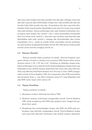 5
dak semua nilai tebakan awal akan memiliki nilai akar-akar sehingga setiap nilai
akar-akar yang ada akan didefenisikan sebagai nilai 1 jika memilki nilai akar dan
bernilai 0 jika tidak memilki nilai akar. Penjumlahan nilai akar yang telah dide-
fenisikan inilah yang kemudian dijumlahkan pada tiap level energi yang menjadi
nilai rapat keadaan. Karena perhitungan nilai rapat keadaan berdasarkan ener-
gi dispersi pada dengan dua variabel x dan y selain penjumlahan berdasarkan
nilai level energi misal variabel y, nilai-nilai rapat keadaan yang diperoleh juga
dijumlahkan pada pada variabel y sehingga jika divisualisasikan akan berupa
penjumlahan slices. sejauh ini penulis belum menemukan metode perhitung-
an rapat-keadaan mengimplementasikan metode NR. Oleh karena itulah penulis
tertarik untuk mencoba mengkaji metode ini.
1.2 Batasan Masalah
Batasan masalah dalam penelitian ini adalah: Material Graphene layer
ganda (Bilayer Graphene) ditinjau secara puntiran TBG dimana sudut untiran
divariasi sebesar 1, 16o
1, 79o
dan 3, 84o
. Penelitian ini dilakukan dengan mela-
kukan perhitungan secara numerik untuk membandingkannya dengan hasil yang
didapatkan secara analitik maupun eksperimen dari acuan nilai yang telah ada.
Nilai yang dihitung ialah Rapat keadaan atau Density of State (DOS) menggu-
nakan metode Newton-Raphson (NR) dan menganalisa nilai SVH,renormalisasi
dari kecepatan fermi vf , dan faktor lompatan energi (tθ
) yang didapatkan dari
nilai DOS untuk variasi sudut untiran (θ).
1.3 Tujuan Penelitian
Tujuan penelitian ini adalah :
1. Memahami struktur elektronik dari Sistem TBG.
2. Membuat program perhitungan menggunakan metode Newton Raphson
(NR) untuk menghitung nilai DOS pada graphene layer tunggal dan gra-
phene layer ganda.
3. Menghitung dan membandingkan dengan nilai DOS dan SVH pada per-
hitungan yang diperoleh menggunakan metode Newton-Raphson dengan
hasil yang telah diperoleh sebelumnya baik analitik maupun eksperimen
 