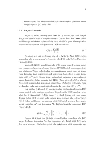 6
serta mengkaji nilai renormalisasi kecepatan fermi vf dan parameter faktor
energi lompatan (tθ
) pada TBG.
1.4 Tinjauan Pustaka
Kajian terhadap terhadap nilai DOS dari graphene juga telah banyak
dikaji, baik secara teoretik maupun numerik, Castro Neto, dkk (2009) dalam
publikasinnya melakukan kajian analitik untuk nilai DOS pada Monolayer Gra-
phene dimana diperoleh nilai persamaan DOS per unit sel:
ρ(E) =
2Ac
π
|E|
v2
f
(1.1)
Ac adalah area unit sel dengan nilai Ac = 3
√
3a2
/2. Nilai DOS tersebut
merupakan nilai graphene yang berbeda dari nilai DOS pada Carbon Nanotubes
(Neto dkk,2009).
Yuan, dkk (2010), menghitung nilai DOS secara numerik dengan algori-
tma yang merupakan pengembangan dari model TDSE untuk menemukan distri-
busi nilai eigen (Eigen V alue) dalam area matriks yang sangat luas. Ide utama
yang digunakan ialah superposisi acak dari semua basis states sebagai inisial
state |ϕ(0) = i ai|i , dimana |i merupakan basis states dan ai merupakan bi-
langan kompleks. Solusi numerik dari TDSE (Time Dependent Schrodinger
Equation) menggunakan persamaan alghoritma Chebyshev polynomial yang
berdasarkan pada representasi dari polinomial dari operator U(t) = eitH
.
Dari gambar (1.2) dan (1.3) yang merupakan hasil dari perhitungan DOS
secara analitik pada graphene monolayer, diperoleh nilai DOS terhadap variasi
nilai Energi dispersi (E(k))/Nilai harap (t). Hasil dengan pola yang sama,
dengan faktor SVH berkisar pada rentang pada rentang nilai ±1eV, Tabert
(2012) dalam publikasinya menghitung nilai DOS untuk graphene layer ganda
untuk tumpukan AA dan tumpukan AB. Berdasarkan nilai persamaan DOS
(Tabert,2012):
N(ε) =
2γ
π ( υf )2
ε
γ
− 1 +
ε
γ
+ 1 . (1.2)
Gambar (1.3(atas)) dan (1.4(a)) memperlihatkan perbedaan nilai DOS
antara lembaran tumpukan AA dan tumpukan AB. Untuk nilai DOS pada
AA stack (gambar 1.5)ada dua variasi nilai yakni tanpa nilai assymmetri gap
 