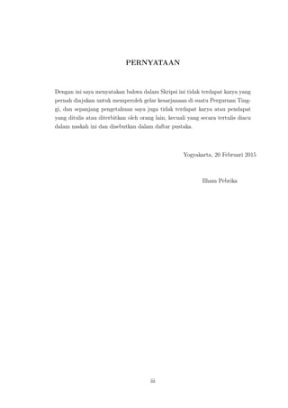 PERNYATAAN
Dengan ini saya menyatakan bahwa dalam Skripsi ini tidak terdapat karya yang
pernah diajukan untuk memperoleh gelar kesarjanaan di suatu Perguruan Ting-
gi, dan sepanjang pengetahuan saya juga tidak terdapat karya atau pendapat
yang ditulis atau diterbitkan oleh orang lain, kecuali yang secara tertulis diacu
dalam naskah ini dan disebutkan dalam daftar pustaka.
Yogyakarta, 20 Februari 2015
Ilham Pebrika
iii
 