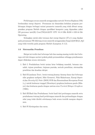 13
Perhitungan secara numerik menggunakan metode Newton Raphson (NR)
berdasarkan energi dispersi. Persamaan ini dimasukan kedalam program per-
hitungan dengan berbagai variasi parameter numerik yang telah dibuat meng-
gunakan program Matlab dengan spesiﬁkasi komputer yang digunakan yakni
OS processor intel(R) Core(TM)i3-3217U CPU @1.8 GHz RAM 4 GB 64 Bit
Operating.
Sedangkan untuk nilai turunan dari energi dispersi (E (x)) yang dipakai
pada persamaan NR dihitung secara numerik menggunakan fungsi diff(E(x),Ky)
yang telah tersedia pada program Matlab (Lampiran A 1.2).
1.6 Sistematika Penulisan
Skripsi ini terdiri dari beberapa bab dan masing-masing terdiri dari bebe-
rapa sub-bab dengan merinci pokok-pokok permasalahan sehingga penulisannya
dapat dilakukan secara sistematis.
1. Bab I. Pendahuluan berisi uraian latar belakang masalah, batasan ma-
salah, tujuan penulisan, tinjauan pustaka, metode penelitian, sistematika
penelitian dan keaslian skripsi.
2. Bab II.Landasan Teori ; berisi tentang konsep -konsep dasar dari beberapa
sifat graphene meliputi, Sifat Geometri, Nilai Halmitonan, Energi disper-
si,dan Density Of State (DOS) SVH dan Renormalisasi Kecepatan Fermi
(vf ) untuk lembaran tunggal (Monolayer) graphene,lembaran ganda (Bila-
yer) dan lembaran ganda dengan untiran atau Twisted Bilayer Graphene
(TBG).
3. Bab III.Hasil dan Pembahasan; berisi hasil dari peritungan numerik serta
pembahasan tentang hasil perhitungan numerik dan perbandingan dengan
nilai yang telah diteliti sebelumnya baik secara teoritik maupun eksperi-
men.
4. Bab IV.Kesimpulan dan saran.
 