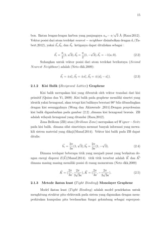 15
bon. Ikatan lengan-lengan karbon yang panjangnya acc= a/
√
3 Å (Raza:2012).
Vektor posisi dari atom terdekat nearest − neighboor disimbolkan dengan δi (Ta-
bert,2012), yakni δ1,δ2, dan δ3. ketiganya dapat dituliskan sebagai :
δ1 =
a
2
(1,
√
3), δ2 =
a
2
(1, −
√
3), δ1 = −1(a, 0). (2.2)
Sedangkan untuk vektor posisi dari atom terdekat berikutnya (Second
Nearest Neighbour) adalah (Neto dkk,2009):
δ1 = ±a1, δ2 = ±a1, δ3 = ±(a2 − a1). (2.3)
2.1.2 Kisi Balik (Reciprocal Lattice) Graphene
Kisi balik merupakan kisi yang dibentuk oleh vektor translasi dari kisi
primitif (Quinn dan Yi, 2009) .Kisi balik pada graphene memiliki simetri yang
identik yakni hexagonal, akan tetapi kisi baliknya berotasi 90o
bila dibandingkan
dengan kisi sesungguhnya (Wong dan Akinwende ,2011).Dengan penyelesaian
kisi balik digambarkan pada gambar (2.2) ,dimana kisi hexagonal bravais. ZB
adalah wilayah hexagonal yang ditandai (Raza,2012).
Zona Brilloun (ZB) atau (Brilloun Zone) merupakan sel Wigner−Seitz
pada kisi balik. dimana sifat simetrinya memuat banyak informasi yang mewa-
kili sistem material yang dikaji(Manaf,2014). Vektor kisi balik pada ZB dapat
ditulis:
b1 =
2π
3a
(1,
√
3), b2 =
2π
3a
(1, −
√
3). (2.4)
Dimana terdapat beberapa titik yang menjadi pusat yang berkaitan de-
ngan energi dispersi E(k)(Manaf,2014). titik titik tersebut adalah K dan K
dimana masing masing memiliki posisi di ruang momentum (Neto dkk,2009)
K = (
2π
3a
,
2π
3
√
3a
), K = (
2π
3a
, −
2π
3
√
3a
). (2.5)
2.1.3 Metode ikatan kuat (Tight Binding) Monolayer Graphene
Model ikatan kuat (Tight Binding) adalah model pendekatan untuk
menghitung struktur pita elektronik pada sistem yang digunakan dengan mem-
perkirakan kumpulan pita berdasarkan fungsi gelombang sebagai superposi-
 