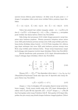 22
operator kreasi elektron pada lembaran i di dekat atom B pada posisi n + δ
dengan δ merupakan vektor posisi atom terdekat.Vektor posisinya dapat ditu-
liskan:
δ1 = −(a1 + a2)/3, δ2 = (2a1 − a2)/3, dan δ3 = −(a1 − 2a2)/3. (2.15)
Vektor kisi primitif dari subkisi triangular adalah : aa = (a
√
3/2, a/2)
dan aa = (a
√
3/2, −a/2) dengan |a1| = |a1| =
√
3aC−C dimana aC−C merupakan
jarak terdekat dari ikatan karbon (Tabert dan Nicol,2012)
Suku ketiga dari persamaan (2.21) terkait dengan parameter energi lom-
patan antar lembaran graphene. Dimana parameter lompatan antara antara
atom A(B) pada lembaran pertama menuju atom A(B) yang terdekat pada lem-
baran kedua dituliskan dalam bentuk γ ≈ 0.2 eV.Pada tumpukan AA, elektron
juga dapat melompat dari atom A(B) pada lembaran pertama menuju atom
B(A) yang terdekat pada lembaran kedua. Tetapi energi lompatannya sangat
kecil sehingga suku lompatan tersebut dapat diabaikan (Tabert dan Nicol,2012).
Bentuk hamiltonan pada persamaan (2.15) dapat ditransformasikan ke
ruang k sehingga dapat dituliskan (Tabert dan Nicol,2012)
H =






0 0 γ f(k)
0 0 f ∗ (k) γ
γ f(k) 0 0
f ∗ (k) γ 0 0






(2.16)
Dimana f(k) = −t σ eik.σ
dan digunakan vektor eigen ψ = (a1k, b2k, a2k, b1k)
(Manaf:2014).Penyelesaian untuk nilai eigen dari H diperoleh nilai energi dis-
persi (Tabert dan Nicol,2012)
εα(k) = ±[|f(k)| + (−1)α
γ], (2.17)
dengan α=1 dan 2 sedangkan f(k) merupakan dispersi energi untuk lem-
baran tunggal. Untuk energi rendah maka nilai f(k) dapat diekspansikan di
sekitar titik K pada ZB dan diperoleh f(k) = vf keiθ
dengan vf =
√
3ta/2
dan θ merupakan sudut ruang k disekitar titik K. Dari gambar (2.9) dapat dida-
patkan dua pita energi yang identik dengan lembaran tunggal grpahene (Tabert
 