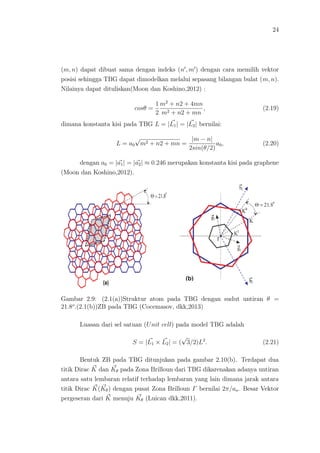 24
(m, n) dapat dibuat sama dengan indeks (n , m ) dengan cara memilih vektor
posisi sehingga TBG dapat dimodelkan melalui sepasang bilangan bulat (m, n).
Nilainya dapat dituliskan(Moon dan Koshino,2012) :
cosθ =
1
2
m2
+ n2 + 4mn
m2 + n2 + mn
, (2.19)
dimana konstanta kisi pada TBG L = |L1| = |L2| bernilai:
L = a0
√
m2 + n2 + mn =
|m − n|
2sin(θ/2)
a0, (2.20)
dengan a0 = |a1| = |a2| ≈ 0.246 merupakan konstanta kisi pada graphene
(Moon dan Koshino,2012).
Gambar 2.9: (2.1(a))Struktur atom pada TBG dengan sudut untiran θ =
21.8o
.(2.1(b))ZB pada TBG (Cocemasov, dkk,2013)
Luasan dari sel satuan (Unit cell) pada model TBG adalah
S = |L1 × L2| = (
√
3/2)L2
. (2.21)
Bentuk ZB pada TBG ditunjukan pada gambar 2.10(b). Terdapat dua
titik Dirac K dan Kθ pada Zona Brilloun dari TBG dikarenakan adanya untiran
antara satu lembaran relatif terhadap lembaran yang lain dimana jarak antara
titik Dirac K(Kθ) dengan pusat Zona Brilloun Γ bernilai 2π/ao. Besar Vektor
pergeseran dari K menuju Kθ (Luican dkk,2011).
 