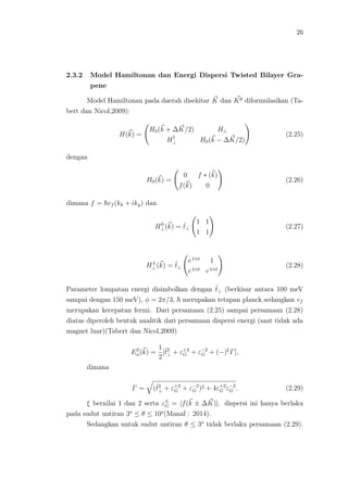 26
2.3.2 Model Hamiltonan dan Energi Dispersi Twisted Bilayer Gra-
pene
Model Hamiltonan pada daerah disekitar K dan Kθ diformulasikan (Ta-
bert dan Nicol,2009):
H(k) =
H0(k + ∆K/2) H⊥
H†
⊥ H0(k − ∆K/2)
(2.25)
dengan
H0(k) =
0 f ∗ (k)
f(k) 0
(2.26)
dimana f = vf (kk + iky) dan
H0
⊥(k) = ˜t⊥
1 1
1 1
(2.27)
H±
⊥ (k) = ˜t⊥
e iφ
1
e±iφ
e iφ
(2.28)
Parameter lompatan energi disimbolkan dengan ˜t⊥ (berkisar antara 100 meV
sampai dengan 150 meV), φ = 2π/3, merupakan tetapan planck sedangkan vf
merupakan kecepatan fermi. Dari persamaan (2.25) sampai persamaan (2.28)
diatas diperoleh bentuk analitik dari persamaan dispersi energi (saat tidak ada
magnet luar)(Tabert dan Nicol,2009)
E2
α(k) =
1
2
[˜t2
⊥ + ε+2
G + ε−2
G + (−)ξ
Γ],
dimana
Γ = (˜t2
⊥ + ε+2
G + ε−2
G )2 + 4ε+2
G ε−2
G . (2.29)
ξ bernilai 1 dan 2 serta ε±
G = |f(k ± ∆K)|. dispersi ini hanya berlaku
pada sudut untiran 3o
≤ θ ≤ 10o
(Manaf : 2014).
Sedangkan untuk sudut untiran θ ≤ 3o
tidak berlaku persamaan (2.29).
 