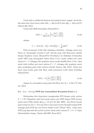 30
Untuk nilai ao adalah kisi konstan dari graphene layer tunggal. dan θ ada-
lah sudut dari rotasi setara yakni ∆Kx = ∆Ksin(θ/2) dan ∆Ky = ∆Kcos(θ/2)
(Manaf dkk, 2014)
Untuk nilai DOS dirumuskan (Manaf,2014) :
D(E) =
1
16απ3N
ln
βα2
+ E2
f
βα2 + E2
, (2.42)
dengan
β = −2(A1(k2
x − k2
y) + B1(k2
xk2
y)) −
1
16
|∆K|4
. (2.43)
Pada persamaan (2.33) efek dopingnya diabaikan, sehingga posisi aras
Fermi Ef diasumsikan bernilai 0 meV (berada pada titik Dirac)atau identik
dengan Graphene murni (Manaf,2014) Pendekatan ini dilakukan berdasarkan
model TBG yang menunjukan bahwa Dirac Cones masih terlihat pad susut
untiran θ > 1o
sehingga sifat graphene murni masih dimiliki Dirac Cones akan
mulai tidak terlihat pad susut untiran θ < 1o
, sehingga sifat graphene murni
akan menghilang pada sudut untiran tersebut (Santos, dkk ,2012). Posisi aras
fermi yang berada pada titik Dirac maka persamaan (2.33) dapat dituliskan
(Manaf,2014):
D(E) = N0 ln
βα2
+ E2
D
βα2 + E2
, (2.44)
dengan ED merupakan energi pada titik Dirac dan N0 = 1/16απ3
N (Ma-
naf ,2014).
2.4 Low − Energy SVH dan renormalisasi Kecepatan fermi (vf )
Berdasarkan data eksperimen menggunakan STS dengan sudut untiran
θ = 1, 16o
didapatkan nilai beda jarak antara satu SVH dengan SVH satunya
(jarak antar SVH) adalah ∆ESV H=12 meV (Li dkk, 2009). Aras Fermi berada
pada energi nol (Zero−Energy States) dan tepat berada ditengah-tengah SVH,
sehingga jarak SVH dan aras Fermi adalah 6 meV (Manaf, 2014). Jarak antar
SVH yang diperoleh dari model tersebut untuk sudut untiran 2o
< θ < 5o
dapat
diformulasikan dengan :(Santos dkk,2007; Raza,2012)
 