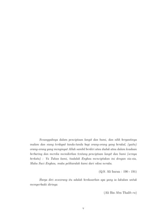 Sesungguhnya dalam penciptaan langit dan bumi, dan silih bergantinya
malam dan siang terdapat tanda-tanda bagi orang-orang yang berakal, (yaitu)
orang-orang yang mengingat Allah sambil berdiri atau duduk atau dalam keadaan
berbaring dan mereka memikirkan tentang penciptaan langit dan bumi (seraya
berkata) : Ya Tuhan kami, tiadalah Engkau menciptakan ini dengan sia-sia,
Maha Suci Engkau, maka peliharalah kami dari siksa neraka.
(Q.S. Ali Imran : 190 - 191)
Harga diri seseorang itu adalah berdasarkan apa yang ia lakukan untuk
memperbaiki dirinya
(Ali Bin Abu Thalib ra)
v
 