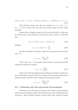 33
f(xi+1) f(x − i) + (xi+1 − xi)f (xi) + frac(xi+1 − xi)2
2f (xi), xi < t < xi+1.
(2.47)
Nilai dipotong sampai orde suku satu menjadi f(xr+1) f(x − r) +
(xr+1 − xr)f (xr) karena nilai suku orde dua bernilai sangat kecil dan dapat
diabaikan.
Dimana nilai x dianggap sebagai nilai coba untuk nilai akar xr pada ting-
kat tertentu misal i dan aproksimasi untuk tahap setelah i yakni i + 1 diperoleh
dari :
f(xi+1) = f(xi) + (xi+1 − xi)f (x) 0, (2.48)
Sehingga
xi+1 = xi + ∆xi = xi −
fi
fi
, (2.49)
dan jika ditentukan berdasarkan graﬁk suatu persamaan melewati pada
nilai y=0 :
xi+1 = xi −
f(xi − 0)
f (xi)
. (2.50)
Nilai 0 pada f(xi − 0) merupakan nilai pembuat nol pada Metode NR
sehingga persamaannya menjadi :
xi+1 = xi −
f(xi)
f (xi)
. (2.51)
Pada metode NR yang dipakai pada perhitungan di skripsi ini nilai pem-
buat nol diberikan oleh nilai E(k) (sb-y) sebagai level energi pada graﬁk Energi
dispersi terhadap nilai Kx dan Ky sehingga persamaannya menjadi
xi+1 = xi −
E(xi) − E
E (xi)
. (2.52)
2.5.1 Perhitungan nilai ralat pada metode Newton-Raphson
Perhitungan numerik hanya memberikan nilai perkiraan yang mendekati
nilai sebenarnya sehingga terdapat nilai kesalahan atau ralat terhadap nilai yang
sebenarnya. Ralat berkaitan dengan seberapa dekat solusi hampiran dengan
 