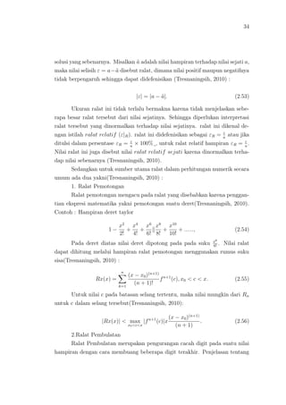 34
solusi yang sebenarnya. Misalkan ˜a adalah nilai hampiran terhadap nilai sejati a,
maka nilai selisih ε = a−˜a disebut ralat, dimana nilai positif maupun negatifnya
tidak berpengaruh sehingga dapat didefenisikan (Tresnaningsih, 2010) :
|ε| = |a − ˜a|. (2.53)
Ukuran ralat ini tidak terlalu bermakna karena tidak menjelaskan sebe-
rapa besar ralat tersebut dari nilai sejatinya. Sehingga diperlukan interpretasi
ralat tersebut yang dinormalkan terhadap nilai sejatinya. ralat ini dikenal de-
ngan istilah ralat relatif (ε|R). ralat ini didefenisikan sebagai εR = ε
a
atau jika
ditulsi dalam persentase εR = ε
a
× 100%¸, untuk ralat relatif hampiran εR = ε
a
.
Nilai ralat ini juga disebut nilai ralat relatif sejati karena dinormalkan terha-
dap nilai sebenarnya (Tresnaningsih, 2010).
Sedangkan untuk sumber utama ralat dalam perhitungan numerik secara
umum ada dua yakni(Tresnaningsih, 2010) :
1. Ralat Pemotongan
Ralat pemotongan mengacu pada ralat yang disebabkan karena penggan-
tian ekspresi matematika yakni pemotongan suatu deret(Tresnaningsih, 2010).
Contoh : Hampiran deret taylor
1 −
x2
2!
+
x4
4!
+
x6
6!
x8
8!
+
x10
10!
+ ......, (2.54)
Pada deret diatas nilai deret dipotong pada pada suku x6
6!
. Nilai ralat
dapat dihitung melalui hampiran ralat pemotongan menggunakan rumus suku
sisa(Tresnaningsih, 2010) :
Rx(x) =
n
k=1
(x − x0)(n+1)
(n + 1)!
fn+1
(c), x0 < c < x. (2.55)
Untuk nilai c pada batasan selang tertentu, maka nilai mungkin dari Rn
untuk c dalam selang tersebut(Tresnaningsih, 2010):
|Rx(x)| < max
x0<c<x
|fn+1
(c)|x
(x − x0)(n+1)
(n + 1)
. (2.56)
2.Ralat Pembulatan
Ralat Pembulatan merupakan pengurangan cacah digit pada suatu nilai
hampiran dengan cara membuang beberapa digit terakhir. Penjelasan tentang
 