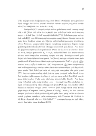 40
Nilai ini juga sesuai dengan nilai yang telah diteliti sebelumnya untuk graphene
layer tunggal baik secara analitik maupun numerik seperti yang telah diteliti
oleh Nicol dkk(2009) dan Yuan dkk(2010).
Dari graﬁk DOS yang diperoleh terlihat pola linear untuk rentang energi
-0,6 - 0,6 (dekat titik dirac (zero point)) dan pola logaritmik untuk rentang
energi > -0,6 eV dan < 0,6 eV sampai titik kritis(SVH). Pola linear yang terben-
tuk pada DOS bisa dijelaskan dari persamaan energi dispersi dimana terbentuk
garis linear disekitar tenaga nol. Nilai ini terbentuk karena adanya keterlibatan
Dirac Fermions yang memiliki dispersi energi yang menyerupai dispersi energi
partikel-partikel ultrarelativistik sehingga membentuk pola linear. Pola linear
ini juga bisa dijelaskan dari persamaan Dirac untuk Dirac Fermions, dima-
na m=0, dengan persamaan Ef = hvf k, memperlihatkan pola linear dimana
terlihat nilai energi akan sebanding dengan nilai (k). Sedangkan untuk pola
logaritmik bisa dijelaskan dari posisi flat(datar) pada pita dispersi atau pada
posisi saddle Point dimana jika mengacu pada persamaan D(E) = 1
4π3N
dl
E(k)
,
dimana nilai ∆E(k)=0 maka nilai D(E) dengan faktor 1
E(k
akan menghasilkan
tak berhingga sehingga nilainya akan direpresentasikan dengan pola logaritmik
pada graﬁk DOS. Pola logaritmik ini yang juga merupakan nilai pada posisi
SVH juga merepresentasikan nilai elektron yang terdapat pada daerah terse-
but keadaan elektron pada level energi tertentu yang terdistribusi lebih banyak
pada titik tersebut (Pada posisi flat atau posisi Saddle Point). Pola linear
yang terbentuk pada energi rendah (Low − Energy) yang bisa dijelaskan de-
ngan persamaan energi fermi sehingga dari graﬁk DOS juga bisa jelaskan faktor
kecepatan elektron sebagai Dirac Fermion pada energi rendah atau disebut
juga dengan Kecepatan Fermi vf (Fermi V elocity). Nilai vf ini bisa didekati
dengan pendekatan nilai gradien(m) pada pola linear yang terbentuk dimana
untuk graphene monolayer pada rentang energi -0,6 eV sampai 0,6 eV dekat ti-
tik Dirac, diperoleh nilai m = 0,33 DOS eV −1
, besarnya dipengaruhi oleh faktor
energi dan faktor rapat keadaan (DOS).
 