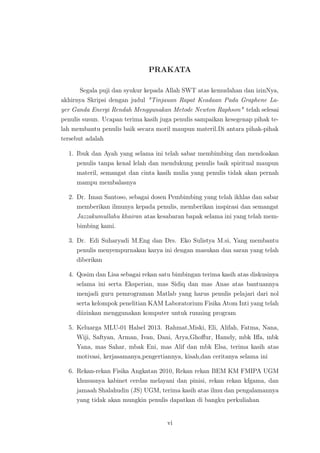PRAKATA
Segala puji dan syukur kepada Allah SWT atas kemudahan dan izinNya,
akhirnya Skripsi dengan judul "Tinjauan Rapat Keadaan Pada Graphene La-
yer Ganda Energi Rendah Menggunakan Metode Newton Raphson" telah selesai
penulis susun. Ucapan terima kasih juga penulis sampaikan kesegenap pihak te-
lah membantu penulis baik secara moril maupun materil.Di antara pihak-pihak
tersebut adalah
1. Ibuk dan Ayah yang selama ini telah sabar membimbing dan mendoakan
penulis tanpa kenal lelah dan mendukung penulis baik spiritual maupun
materil, semangat dan cinta kasih mulia yang penulis tidak akan pernah
mampu membalasnya
2. Dr. Iman Santoso, sebagai dosen Pembimbing yang telah ikhlas dan sabar
memberikan ilmunya kepada penulis, memberikan inspirasi dan semangat
Jazzakumullahu khairan atas kesabaran bapak selama ini yang telah mem-
bimbing kami.
3. Dr. Edi Suharyadi M.Eng dan Drs. Eko Sulistya M.si, Yang membantu
penulis menyempurnakan karya ini dengan masukan dan saran yang telah
diberikan
4. Qosim dan Lisa sebagai rekan satu bimbingan terima kasih atas diskusinya
selama ini serta Eksperian, mas Sidiq dan mas Anas atas bantuannya
menjadi guru pemrograman Matlab yang harus penulis pelajari dari nol
serta kelompok penelitian KAM Laboratorium Fisika Atom Inti yang telah
diizinkan menggunakan komputer untuk running program
5. Keluarga MLU-01 Halsel 2013. Rahmat,Miski, Eli, Alifah, Fatma, Nana,
Wiji, Saftyan, Arman, Ivan, Dani, Arya,Ghoﬀur, Hamdy, mbk Iﬀa, mbk
Yana, mas Sahar, mbak Eni, mas Alif dan mbk Elsa, terima kasih atas
motivasi, kerjasamanya,pengertiannya, kisah,dan ceritanya selama ini
6. Rekan-rekan Fisika Angkatan 2010, Rekan rekan BEM KM FMIPA UGM
khususnya kabinet cerdas melayani dan pinisi, rekan rekan kfgama, dan
jamaah Shalahudin (JS) UGM, terima kasih atas ilmu dan pengalamannya
yang tidak akan mungkin penulis dapatkan di bangku perkuliahan
vi
 