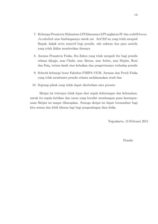 vii
7. Keluarga Pesantren Mahasiswa LPI khususnya LPI angkatan IV dan wabilkhusus
Jazakallah atas bimbingannya untuk ust. Arif Rif’an yang telah menjadi
Bapak, kakak serta musyrif bagi penulis, uda zakwan dan para asatidz
yang telah ihklas memberikan ilmunya
8. Asrama Pesantren Fisika, Ibu Zahra yang telah menjadi ibu bagi penulis
selama dijogja, mas Chalis, mas Akrom, mas Arista, mas Mujrin, Roni
dan Faiq, terima kasih atas kebaikan dan pengertiannya terhadap penulis
9. Seluruh keluarga besar Fakultas FMIPA UGM, Jurusan dan Prodi Fisika
yang telah membantu penulis selama melaksanakan studi dan
10. Segenap pihak yang tidak dapat disebutkan satu persatu
Skripsi ini tentunya tidak lepas dari segala kekurangan dan kelemahan,
untuk itu segala kritikan dan saran yang bersifat membangun guna kesempur-
naan Skripsi ini sangat diharapkan. Semoga skripsi ini dapat bermanfaat bagi
kita semua dan lebih khusus lagi bagi pengembagan ilmu ﬁsika.
Yogyakarta, 13 Februari 2015
Penulis
 