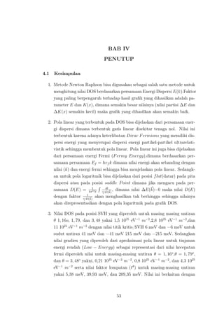 BAB IV
PENUTUP
4.1 Kesimpulan
1. Metode Newton Raphson bisa digunakan sebagai salah satu metode untuk
menghitung nilai DOS berdasarkan persamaan Energi Dispersi E(k).Faktor
yang paling berpengaruh terhadap hasil graﬁk yang dihasilkan adalah pa-
rameter E dan K(x), dimana semakin besar nilainya (nilai partisi ∆E dan
∆K(x) semakin kecil) maka graﬁk yang dihasilkan akan semakin baik.
2. Pola linear yang terbentuk pada DOS bisa dijelaskan dari persamaan ener-
gi dispersi dimana terbentuk garis linear disekitar tenaga nol. Nilai ini
terbentuk karena adanya keterlibatan Dirac Fermions yang memiliki dis-
persi energi yang menyerupai dispersi energi partikel-partikel ultrarelati-
vistik sehingga membentuk pola linear. Pola linear ini juga bisa dijelaskan
dari persamaan energi Fermi (Fermy Energy),dimana berdasarkan per-
samaan persamaan Ef = hvf k dimana nilai energi akan sebanding dengan
nilai (k) dan energi fermi sehingga bisa menjelaskan pola linear. Sedangk-
an untuk pola logaritmik bisa dijelaskan dari posisi flat(datar) pada pita
dispersi atau pada posisi saddle Point dimana jika mengacu pada per-
samaan D(E) = 1
4π3N
dl
E(k)
, dimana nilai ∆E(k)=0 maka nilai D(E)
dengan faktor 1
E(k)
akan menghasilkan tak berhingga sehingga nilainya
akan direpresentasikan dengan pola logaritmik pada graﬁk DOS.
3. Nilai DOS pada posisi SVH yang diperoleh untuk masing masing untiran
θ 1, 16o, 1, 79, dan 3, 48 yakni 1,5 1025
eV−1
m−2
,2,8 1025
eV−1
m−2
,dan
11 1025
eV−1
m−2
dengan nilai titik kritis/SVH 6 meV dan −6 meV untuk
sudut untiran 41 meV dan −41 meV 215 meV dan −215 meV. Sedangkan
nilai gradien yang diperoleh dari aproksimasi pola linear untuk tinjauan
energi rendah (Low − Energy) sebagai representasi dari nilai kecepatan
fermi diperoleh nilai untuk masing-masing untiran θ = 1, 16o
,θ = 1, 79o
,
dan θ = 3, 48o
yakni, 0,21 1025
eV−2
m−2
, 0,8 1025
eV−1
m−2
, dan 4,3 1025
eV−1
m−2
serta nilai faktor lompatan (tθ
) untuk masing-masing untiran
yakni 5,38 meV, 39,93 meV, dan 209,35 meV. Nilai ini berkaitan dengan
53
 