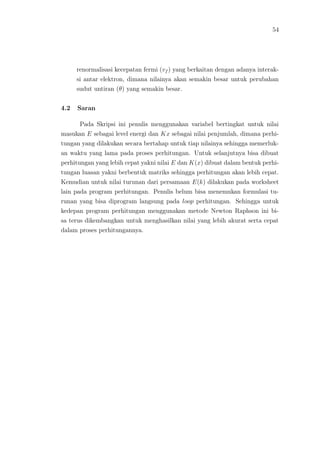 54
renormalisasi kecepatan fermi (vf ) yang berkaitan dengan adanya interak-
si antar elektron, dimana nilainya akan semakin besar untuk perubahan
sudut untiran (θ) yang semakin besar.
4.2 Saran
Pada Skripsi ini penulis menggunakan variabel bertingkat untuk nilai
masukan E sebagai level energi dan Kx sebagai nilai penjumlah, dimana perhi-
tungan yang dilakukan secara bertahap untuk tiap nilainya sehingga memerluk-
an waktu yang lama pada proses perhitungan. Untuk selanjutnya bisa dibuat
perhitungan yang lebih cepat yakni nilai E dan K(x) dibuat dalam bentuk perhi-
tungan luasan yakni berbentuk matriks sehingga perhitungan akan lebih cepat.
Kemudian untuk nilai turunan dari persamaan E(k) dilakukan pada worksheet
lain pada program perhitungan. Penulis belum bisa menemukan formulasi tu-
runan yang bisa diprogram langsung pada loop perhitungan. Sehingga untuk
kedepan program perhitungan menggunakan metode Newton Raphson ini bi-
sa terus dikembangkan untuk menghasilkan nilai yang lebih akurat serta cepat
dalam proses perhitungannya.
 