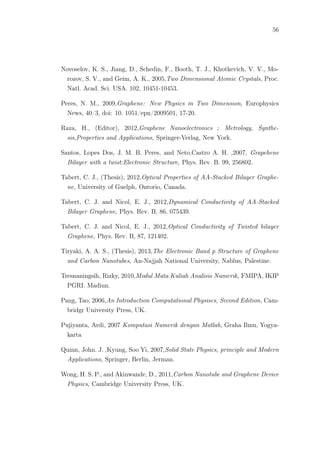 56
Novoselov, K. S., Jiang, D., Schedin, F., Booth, T. J., Khotkevich, V. V., Mo-
rozov, S. V., and Geim, A. K., 2005,Two Dimensional Atomic Crystals, Proc.
Natl. Acad. Sci. USA. 102, 10451-10453.
Peres, N. M., 2009,Graphene: New Physics in Two Dimension, Europhysics
News, 40/3, doi: 10. 1051/epn/2009501, 17-20.
Raza, H., (Editor), 2012,Graphene Nanoelectronics ; Metrology, Synthe-
sis,Properties and Applications, Springer-Verlag, New York.
Santos, Lopes Dos, J. M. B. Peres, and Neto,Castro A. H. ,2007, Grapehene
Bilayer with a twist:Electronic Structure, Phys. Rev. B. 99, 256802.
Tabert, C. J., (Thesis), 2012,Optical Properties of AA-Stacked Bilayer Graphe-
ne, University of Guelph, Ontorio, Canada.
Tabert, C. J. and Nicol, E. J., 2012,Dynamical Conductivity of AA-Stacked
Bilayer Graphene, Phys. Rev. B, 86, 075439.
Tabert, C. J. and Nicol, E. J., 2012,Optical Conductivity of Twisted bilayer
Graphene, Phys. Rev. B, 87, 121402.
Tiryaki, A. A. S., (Thesis), 2013,The Electronic Band p Structure of Graphene
and Carbon Nanotubes, An-Najjah National University, Nablus, Palestine.
Tresnaningsih, Rizky, 2010,Modul Mata Kuliah Analisis Numerik, FMIPA, IKIP
PGRI. Madiun.
Pang, Tao, 2006,An Introduction Computational Physiscs, Second Edition, Cam-
bridgr University Press, UK.
Pujiyanta, Ardi, 2007 Komputasi Numerik dengan Matlab, Graha Ilmu, Yogya-
karta
Quinn, John. J. ,Kyung, Soo Yi, 2007,Solid State Physics, principle and Modern
Applications, Springer, Berlin, Jerman.
Wong, H. S. P., and Akinwande, D., 2011,Carbon Nanotube and Graphene Device
Physics, Cambridge University Press, UK.
 