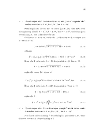 60
1.1.3 Perhitungan nilai Luasan dari sel satuan (Unit Cell) pada TBG
sudut untiran θ = 1.16o
,θ = 1.79o
, dan θ = 1.48o
Perhitungan nilai Luasan dari sel satuan (Unit Cell) pada TBG sudut
masing-masing untiran θ = 1.16o
,θ = 1.79o
, dan θ = 1.48o
, didasarkan pada
persamaan (2.21) dan (2.22) diperoleh nilai :
Untuk nilai a= 0.246 nm, besar nilai L pada sudut θ = 1.16 dengan nilai
m=23 dan n=24
L = 0.246nm
√
232 + 242 + 23.24 = 10.01nm (1.12)
sehingga
S = |L1 × L2| = (
√
3/2)10.01nm2
= 86.78 × 10−18
nm2
(1.13)
Besar nilai L pada sudut θ = 1.79 dengan nilai m= 21 dan n= 22
L = 0.246nm
√
212 + 222 + 21.22 = 9.16nm (1.14)
maka nilai luasan dari satuan sel
S = |L1 × L2| = (
√
3/2)9.16nm2
= 72.66 × 10−18
nm2
, dan (1.15)
Besar nilai L pada sudut θ = 3.48 dengan nilai m=9 dan n=10
L = 0.246nm
√
92 + 102 + 9.10 = 4.05nm (1.16)
maka nilai S
S = |L1 × L2| = (
√
3
2
)4.052
= 14.21 × 10−18
nm2
(1.17)
1.1.4 Perhitungan nilai faktor lompatan energi tθ
untuk sudut untir-
an sudut untiran θ = 1.16o
,θ = 1.79o
, dan θ = 1.48o
Nilai faktor lompatan energi tθ
didasarkan pada persamaan (2.46), dima-
na untuk nilai faktor lompatan energi tθ
:
 
