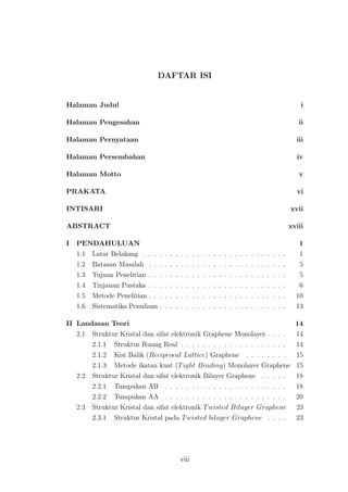 DAFTAR ISI
Halaman Judul i
Halaman Pengesahan ii
Halaman Pernyataan iii
Halaman Persembahan iv
Halaman Motto v
PRAKATA vi
INTISARI xvii
ABSTRACT xviii
I PENDAHULUAN 1
1.1 Latar Belakang . . . . . . . . . . . . . . . . . . . . . . . . . . . 1
1.2 Batasan Masalah . . . . . . . . . . . . . . . . . . . . . . . . . . 5
1.3 Tujuan Penelitian . . . . . . . . . . . . . . . . . . . . . . . . . . 5
1.4 Tinjauan Pustaka . . . . . . . . . . . . . . . . . . . . . . . . . . 6
1.5 Metode Penelitian . . . . . . . . . . . . . . . . . . . . . . . . . . 10
1.6 Sistematika Penulisan . . . . . . . . . . . . . . . . . . . . . . . . 13
II Landasan Teori 14
2.1 Struktur Kristal dan sifat elektronik Graphene Monolayer . . . . 14
2.1.1 Struktur Ruang Real . . . . . . . . . . . . . . . . . . . . 14
2.1.2 Kisi Balik (Reciprocal Lattice) Graphene . . . . . . . . 15
2.1.3 Metode ikatan kuat (Tight Binding) Monolayer Graphene 15
2.2 Struktur Kristal dan sifat elektronik Bilayer Graphene . . . . . 18
2.2.1 Tumpukan AB . . . . . . . . . . . . . . . . . . . . . . . 18
2.2.2 Tumpukan AA . . . . . . . . . . . . . . . . . . . . . . . 20
2.3 Struktur Kristal dan sifat elektronik Twisted Bilayer Graphene 23
2.3.1 Struktur Kristal pada Twisted bilayer Graphene . . . . 23
viii
 