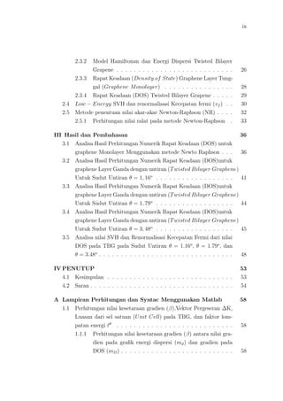 ix
2.3.2 Model Hamiltonan dan Energi Dispersi Twisted Bilayer
Grapene . . . . . . . . . . . . . . . . . . . . . . . . . . . 26
2.3.3 Rapat Keadaan (Density of State) Graphene Layer Tung-
gal (Graphene Monolayer) . . . . . . . . . . . . . . . . 28
2.3.4 Rapat Keadaan (DOS) Twisted Bilayer Grapene . . . . . 29
2.4 Low − Energy SVH dan renormalisasi Kecepatan fermi (vf ) . . 30
2.5 Metode penentuan nilai akar-akar Newton-Raphson (NR) . . . . 32
2.5.1 Perhitungan nilai ralat pada metode Newton-Raphson . 33
III Hasil dan Pembahasan 36
3.1 Analisa Hasil Perhitungan Numerik Rapat Keadaan (DOS) untuk
graphene Monolayer Menggunakan metode Newto Raphson . . . 36
3.2 Analisa Hasil Perhitungan Numerik Rapat Keadaan (DOS)untuk
graphene Layer Ganda dengan untiran (Twisted Bilayer Graphene)
Untuk Sudut Untiran θ = 1, 16o
. . . . . . . . . . . . . . . . . . 41
3.3 Analisa Hasil Perhitungan Numerik Rapat Keadaan (DOS)untuk
graphene Layer Ganda dengan untiran (Twisted Bilayer Graphene)
Untuk Sudut Untiran θ = 1, 79o
. . . . . . . . . . . . . . . . . . 44
3.4 Analisa Hasil Perhitungan Numerik Rapat Keadaan (DOS)untuk
graphene Layer Ganda dengan untiran (Twisted Bilayer Graphene)
Untuk Sudut Untiran θ = 3, 48o
. . . . . . . . . . . . . . . . . . 45
3.5 Analisa nilai SVH dan Renormalisasi Kecepatan Fermi dari nilai
DOS pada TBG pada Sudut Untiran θ = 1.16o
, θ = 1.79o
, dan
θ = 3.48o
. . . . . . . . . . . . . . . . . . . . . . . . . . . . . . . 48
IV PENUTUP 53
4.1 Kesimpulan . . . . . . . . . . . . . . . . . . . . . . . . . . . . . 53
4.2 Saran . . . . . . . . . . . . . . . . . . . . . . . . . . . . . . . . . 54
A Lampiran Perhitungan dan Syntac Menggunakan Matlab 58
1.1 Perhitungan nilai kesetaraan gradien (β),Vektor Pergeseran ∆K,
Luasan dari sel satuan (Unit Cell) pada TBG, dan faktor lom-
patan energi tθ
. . . . . . . . . . . . . . . . . . . . . . . . . . . 58
1.1.1 Perhitungan nilai kesetaraan gradien (β) antara nilai gra-
dien pada graﬁk energi dispersi (md) dan gradien pada
DOS (mD) . . . . . . . . . . . . . . . . . . . . . . . . . . 58
 