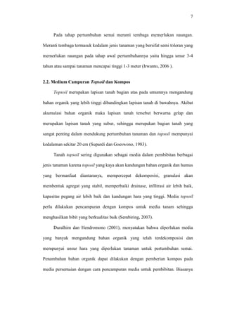 7
Pada tahap pertumbuhan semai meranti tembaga memerlukan naungan.
Meranti tembaga termasuk kedalam jenis tanaman yang bersifat semi toleran yang
memerlukan naungan pada tahap awal pertumbuhannya yaitu hingga umur 3-4
tahun atau sampai tanaman mencapai tinggi 1-3 meter (Irwanto, 2006 ).
2.2. Medium Campuran Topsoil dan Kompos
Topsoil merupakan lapisan tanah bagian atas pada umumnya mengandung
bahan organik yang lebih tinggi dibandingkan lapisan tanah di bawahnya. Akibat
akumulasi bahan organik maka lapisan tanah tersebut berwarna gelap dan
merupakan lapisan tanah yang subur, sehingga merupakan bagian tanah yang
sangat penting dalam mendukung pertumbuhan tanaman dan topsoil mempunyai
kedalaman sekitar 20 cm (Supardi dan Goeswono, 1983).
Tanah topsoil sering digunakan sebagai media dalam pembibitan berbagai
jenis tanaman karena topsoil yang kaya akan kandungan bahan organik dan humus
yang bermanfaat diantaranya, mempercepat dekomposisi, granulasi akan
membentuk agregat yang stabil, memperbaiki drainase, infiltrasi air lebih baik,
kapasitas pegang air lebih baik dan kandungan hara yang tinggi. Media topsoil
perlu dilakukan pencampuran dengan kompos untuk media tanam sehingga
menghasilkan bibit yang berkualitas baik (Sembiring, 2007).
Duralhim dan Hendromono (2001), menyatakan bahwa diperlukan media
yang banyak mengandung bahan organik yang telah terdekomposisi dan
mempunyai unsur hara yang diperlukan tanaman untuk pertumbuhan semai.
Penambahan bahan organik dapat dilakukan dengan pemberian kompos pada
media persemaian dengan cara pencampuran media untuk pembibitan. Biasanya
 
