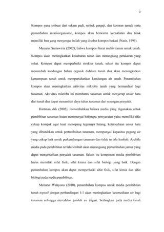 9
Kompos yang terbuat dari sekam padi, serbuk gergaji, dan kotoran ternak serta
penambahan mikroorganisme, kompos akan berwarna kecoklatan dan tidak
memiliki bau yang menyengat inilah yang disebut kompos bokasi (Nasir, 1999).
Menurut Suriawiria (2002), bahwa kompos ibarat multivitamin untuk tanah.
Kompos akan meningkatkan kesuburan tanah dan merangsang perakaran yang
sehat. Kompos dapat memperbaiki struktur tanah, selain itu kompos dapat
menambah kandungan bahan organik didalam tanah dan akan meningkatkan
kemampuan tanah untuk mempertahankan kandungan air tanah. Penambahan
kompos akan meningkatkan aktivitas mikroba tanah yang bermanfaat bagi
tanaman. Aktivitas mikroba ini membantu tanaman untuk menyerap unsur hara
dari tanah dan dapat menambah daya tahan tanaman dari serangan penyakit.
Hartman dkk (2002), menambahkan bahwa media yang digunakan untuk
pembibitan tanaman hutan mempunyai beberapa persyaratan yaitu memiliki sifat
cukup kompak agar kuat menopang tegaknya batang, ketersediaan unsur hara
yang dibutuhkan untuk pertumbuhan tanaman, mempunyai kapasitas pegang air
yang cukup baik untuk perkembangan tanaman dan tidak terlalu lembab. Apabila
media pada pembibitan terlalu lembab akan merangsang pertumbuhan jamur yang
dapat menyebabkan penyakit tanaman. Selain itu komponen media pembibitan
harus memiliki sifat fisik, sifat kimia dan sifat biologi yang baik. Dengan
penambahan kompos akan dapat memperbaiki sifat fisik, sifat kimia dan sifat
biologi pada media pembibitan.
Menurut Wahyono (2010), penambahan kompos untuk media pembibitan
tanah topsoil dengan perbandingan 1:1 akan meningkatkan ketersediaan air bagi
tanaman sehingga mereduksi jumlah air irigasi. Sedangkan pada media tanah
 