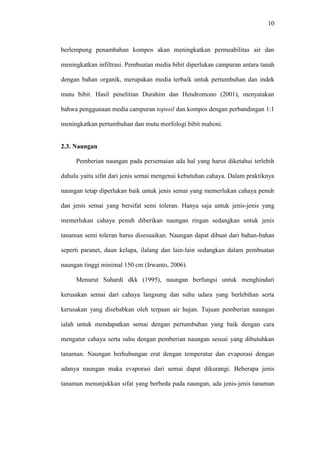 10
berlempung penambahan kompos akan meningkatkan permeabilitas air dan
meningkatkan infiltrasi. Pembuatan media bibit diperlukan campuran antara tanah
dengan bahan organik, merupakan media terbaik untuk pertumbuhan dan indek
mutu bibit. Hasil penelitian Durahim dan Hendromono (2001), menyatakan
bahwa penggunaan media campuran topsoil dan kompos dengan perbandingan 1:1
meningkatkan pertumbuhan dan mutu morfologi bibit mahoni.
2.3. Naungan
Pemberian naungan pada persemaian ada hal yang harus diketahui terlebih
dahulu yaitu sifat dari jenis semai mengenai kebutuhan cahaya. Dalam praktiknya
naungan tetap diperlukan baik untuk jenis semai yang memerlukan cahaya penuh
dan jenis semai yang bersifat semi toleran. Hanya saja untuk jenis-jenis yang
memerlukan cahaya penuh diberikan naungan ringan sedangkan untuk jenis
tanaman semi toleran harus disesuaikan. Naungan dapat dibuat dari bahan-bahan
seperti paranet, daun kelapa, ilalang dan lain-lain sedangkan dalam pembuatan
naungan tinggi minimal 150 cm (Irwanto, 2006).
Menurut Suhardi dkk (1995), naungan berfungsi untuk menghindari
kerusakan semai dari cahaya langsung dan suhu udara yang berlebihan serta
kerusakan yang disebabkan oleh terpaan air hujan. Tujuan pemberian naungan
ialah untuk mendapatkan semai dengan pertumbuhan yang baik dengan cara
mengatur cahaya serta suhu dengan pemberian naungan sesuai yang dibutuhkan
tanaman. Naungan berhubungan erat dengan temperatur dan evaporasi dengan
adanya naungan maka evaporasi dari semai dapat dikurangi. Beberapa jenis
tanaman menunjukkan sifat yang berbeda pada naungan, ada jenis-jenis tanaman
 