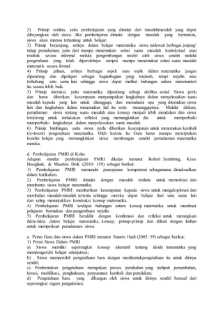 2) Prinsip realitas, yaitu pembelajaran yang dimulai dari masalahmasalah yang dapat
dibayangkan oleh siswa. Jika pembelajaran dimulai dengan masalah yang bermakna,
siswa akan merasa tertantang untuk belajar.
3) Prinsip berjenjang, artinya dalam belajar matematika siswa melewati berbagai jenjang/
tahap pemahaman, yaitu dari mampu menemukan solusi suatu masalah kontekstual atau
realistik secara informal melalui pengembangan model oleh siswa sendiri melalui
pengetahuan yang telah diperolehnya sampai mampu menemukan solusi suatu masalah
matematis secara formal.
4) Prinsip jalinan, artinya berbagai aspek atau topik dalam matematika jangan
dipandang dan dipelajari sebagai bagianbagian yang terpisah, tetapi terjalin atau
terhubung satu sama lain sehingga siswa dapat melihat hubungan antara materimateri
itu secara lebih baik.
5) Prinsip interaksi, yaitu matematika dipandang sebagi aktifitas sosial. Siswa perlu
dan harus diberikan kesempatan menyampaikan langkahnya dalam menyelesaikan suatu
masalah kepada yang lain untuk ditanggapi, dan memahami apa yang ditemukan siswa
lain dan langkahnya dalam menemukan hal itu serta menanggapinya. Melalui diskusi,
pemahaman siswa tentang suatu masalah atau konsep menjadi lebih mendalam dan siswa
terdorong untuk melakukan refleksi yang memungkinkan dia untuk memperbaiki
memperbaiki langkahnya dalam menyelesaikan suatu masalah.
6) Prinsip bimbingan, yaitu siswa perlu diberikan kesempatan untuk menemukan kembali
(re-invent) pengetahuan matematika. Oleh karena itu Guru harus mampu menciptakan
kondisi belajar yang memungkinkan siswa membangun sendiri pemahaman matematika
mereka.
d. Pembelajaran PMRI di Kelas
Adapun standar pembelajaran PMRI dikelas menurut Robert Sembiring, Koes
Hoogland, & Maarten Dolk (2010: 159) sebagai berikut:
1) Pembelajaran PMRI memenuhi pencapaian kompetensi sebagaimana dimaksudkan
dalam kurikulum.
2) Pembelajaran PMRI dimulai dengan masalah realistis untuk memotivasi dan
membantu siswa belajar matematika.
3) Pembelajaran PMRI memberikan kesempatan kepada siswa untuk mengeksplorasi dan
membahas masalah-masalah tertentu sehingga mereka dapat belajar dari satu sama lain
dan saling menunjukkan konstruksi konsep matematika.
4) Pembelajaran PMRI terdapat hubungan antara konsep matematika untuk membuat
pelajaran bermakna dan pengetahuan terjalin.
5) Pembelajaran PMRI berakhir dengan konfirmasi dan refleksi untuk merangkum
fakta-fakta dalam belajar matematika, konsep, prinsip-prinsip dan diikuti dengan latihan
untuk memperkuat pemahaman siswa.
e. Peran Guru dan siswa dalam PMRI menurut Sutarto Hadi (2005: 39) sebagai berikut:
1) Peran Siswa Dalam PMRI
a) Siswa memiliki seperangkat konsep alternatif tentang ideide matematika yang
mempengaruhi belajar selanjutnya;
b) Siswa memperoleh pengetahuan baru dengan membentukpengetahuan itu untuk dirinya
sendiri;
c) Pembentukan pengetahuan merupakan proses perubahan yang meliputi penambahan,
kreasi, modifikasi, penghalusan, penyusunan kembali dan penolakan;
d) Pengetahuan baru yang dibangun oleh siswa untuk dirinya sendiri berasal dari
seperangkat ragam pengalaman;
 