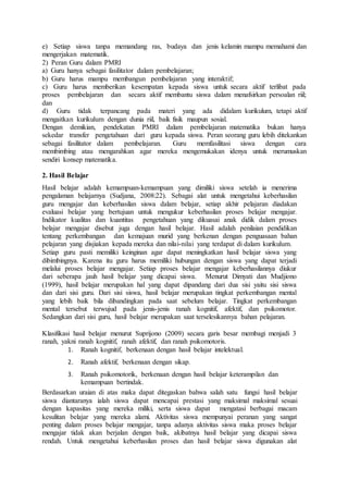 e) Setiap siswa tanpa memandang ras, budaya dan jenis kelamin mampu memahami dan
mengerjakan matematik.
2) Peran Guru dalam PMRI
a) Guru hanya sebagai fasilitator dalam pembelajaran;
b) Guru harus mampu membangun pembelajaran yang interaktif;
c) Guru harus memberikan kesempatan kepada siswa untuk secara aktif terlibat pada
proses pembelajaran dan secara aktif membantu siswa dalam menafsirkan persoalan riil;
dan
d) Guru tidak terpancang pada materi yang ada didalam kurikulum, tetapi aktif
mengaitkan kurikulum dengan dunia riil, baik fisik maupun sosial.
Dengan demikian, pendekatan PMRI dalam pembelajaran matematika bukan hanya
sekedar transfer pengetahuan dari guru kepada siswa. Peran seorang guru lebih ditekankan
sebagai fasilitator dalam pembelajaran. Guru memfasilitasi siswa dengan cara
membimbing atau mengarahkan agar mereka mengemukakan idenya untuk merumuskan
sendiri konsep matematika.
2. Hasil Belajar
Hasil belajar adalah kemampuan-kemampuan yang dimiliki siswa setelah ia menerima
pengalaman belajarnya (Sudjana, 2008:22). Sebagai alat untuk mengetahui keberhasilan
guru mengajar dan keberhasilan siswa dalam belajar, setiap akhir pelajaran diadakan
evaluasi belajar yang bertujuan untuk mengukur keberhasilan proses belajar mengajar.
Indikator kualitas dan kuantitas pengetahuan yang dikuasai anak didik dalam proses
belajar mengajar disebut juga dengan hasil belajar. Hasil adalah penilaian pendidikan
tentang perkembangan dan kemajuan murid yang berkenan dengan penguasaan bahan
pelajaran yang disjiakan kepada mereka dan nilai-nilai yang terdapat di dalam kurikulum.
Setiap guru pasti memiliki keinginan agar dapat meningkatkan hasil belajar siswa yang
dibimbingnya. Karena itu guru harus memiliki hubungan dengan siswa yang dapat terjadi
melalui proses belajar mengajar. Setiap proses belajar mengajar keberhasilannya diukur
dari seberapa jauh hasil belajar yang dicapai siswa. Menurut Dimyati dan Mudjiono
(1999), hasil belajar merupakan hal yang dapat dipandang dari dua sisi yaitu sisi siswa
dan dari sisi guru. Dari sisi siswa, hasil belajar merupakan tingkat perkembangan mental
yang lebih baik bila dibandingkan pada saat sebelum belajar. Tingkat perkembangan
mental tersebut terwujud pada jenis-jenis ranah kognitif, afektif, dan psikomotor.
Sedangkan dari sisi guru, hasil belajar merupakan saat terselesikannya bahan pelajaran.
Klasifikasi hasil belajar menurut Suprijono (2009) secara garis besar membagi menjadi 3
ranah, yakni ranah kognitif, ranah afektif, dan ranah psikomotoris.
1. Ranah kognitif, berkenaan dengan hasil belajar intelektual.
2. Ranah afektif, berkenaan dengan sikap.
3. Ranah psikomotorik, berkenaan dengan hasil belajar keterampilan dan
kemampuan bertindak.
Berdasarkan uraian di atas maka dapat ditegaskan bahwa salah satu fungsi hasil belajar
siswa diantaranya ialah siswa dapat mencapai prestasi yang maksimal maksimal sesuai
dengan kapasitas yang mereka miliki, serta siswa dapat mengatasi berbagai macam
kesulitan belajar yang mereka alami. Aktivitas siswa mempunyai peranan yang sangat
penting dalam proses belajar mengajar, tanpa adanya aktivitas siswa maka proses belajar
mengajar tidak akan berjalan dengan baik, akibatnya hasil belajar yang dicapai siswa
rendah. Untuk mengetahui keberhasilan proses dan hasil belajar siswa digunakan alat
 