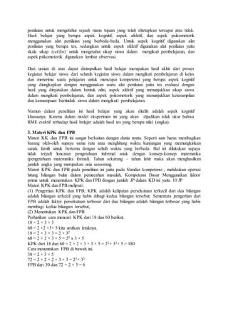 penilaian untuk mengetahui sejauh mana tujuan yang telah ditetapkan tercapai atau tidak.
Hasil belajar yang berupa aspek kognitif, aspek afektif, dan aspek psikomotorik
menggunakan alat penilaian yang berbeda-beda. Untuk aspek kognitif digunakan alat
penilaian yang berupa tes, sedangkan untuk aspek afektif digunakan alat penilaian yaitu
skala sikap (ceklist) untuk mengetahui sikap siswa dalam mengikuti pembelajaran, dan
aspek psikomotorik digunakan lembar observasi.
Dari uraian di atas dapat disimpulkan hasil belajar merupakan hasil akhir dari proses
kegiatan belajar siswa dari seluruh kegiatan siswa dalam mengikuti pembelajaran di kelas
dan menerima suatu pelajaran untuk mencapai kompetensi yang berupa aspek kognitif
yang diungkapkan dengan menggunakan suatu alat penilaian yaitu tes evaluasi dengan
hasil yang dinyatakan dalam bentuk nilai, aspek afektif yang menunjukkan sikap siswa
dalam mengikuti pembelajaran, dan aspek psikomotorik yang menunjukkan keterampilan
dan kemampuan bertindak siswa dalam mengikuti pembelajaran.
Namun dalam penelitian ini hasil belajar yang akan diteliti adalah aspek kognitif
khususnya. Karena dalam model eksperimen ini yang akan dijadikan tolak ukur bahwa
RME evektif terhadap hasil belajar adalah hasil tes yang berupa nilai (angka).
3. Materi KPK dan FPB
Materi KK dan FPB ini sangat berkaitan dengan dunia nyata. Seperti saat harus membagikan
barang oleh-oleh supaya sama rata atau menghitung waktu kunjungan yang memungkinkan
sanak famili untuk bertemu dengan selisih waktu yang berbeda. Hal ini dilakukan supaya
tidak terjadi loncatan pengetahuan informal anak dengan konsep-konsep matematika
(pengetahuan matematika formal). Tahun sekarang – tahun lahir maka akan menghasilkan
jumlah angka yang merupakan usia seseorang.
Materi KPK dan FPB pada penelitian ini yaitu pada Standar kompetensi , melakukan operasi
hitung bilangan bulat dalam pemecahan masalah, Kompetensi Dasar Menggunakan faktor
prima untuk menentukan KPK dan FPB dengan jumlah JP dalam KD ini yaitu 10 JP
Materi KPK dan FPB meliputi:
(1) Pengertian KPK dan FPB; KPK adalah kelipatan persekutuan terkecil dari dua bilangan
adalah bilangan terkecil yang habis dibagi kedua bilangan tersebut. Sementara pengertian dari
FPB adalah faktor persekutuan terbesar dari dua bilangan adalah bilangan terbesar yang habis
membagi kedua bilangan tersebut,
(2) Menentukan KPK dan FPB
Perhatikan cara mencari KPK dari 18 dan 60 berikut.
18 = 2 × 3 × 3
60 = 2 ×2 ×3× 5 kita urutkan letaknya.
18 = 2 × 3 × 3 = 2 × 32
60 = 2 × 2 × 3 × 5 = 22 x 3 × 5
KPK dari 18 dan 60 = 2 × 2 × 3 × 3 × 5 = 22× 32× 5 = 180
Cara menentukan FPB di bawah ini.
30 = 2 × 3 × 5
72 = 2 × 2 × 2 × 3 × 3 = 23× 32
FPB dari 30 dan 72 = 2 × 3 = 6
 